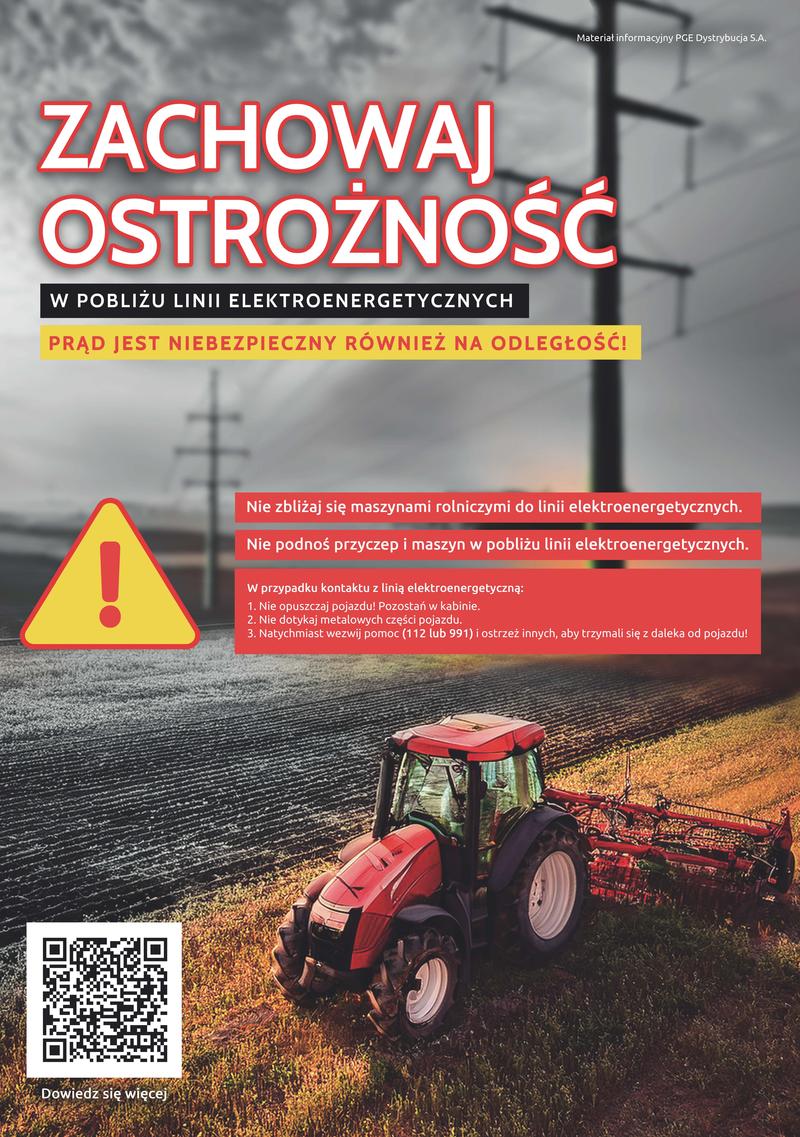 Materiał informacyjny PGE Dystrybucja S.A. ZACHOWAJ OSTROŻNOŚĆ W POBLIŻU LINII ELEKTROENERGETYCZNYCH PRĄD JEST NIEBEZPIECZNY RÓWNIEŻ NA ODLEGŁOŚĆ! Dowiedz się więcej Nie zbliżaj się maszynami rolniczymi do linii elektroenergetycznych. Nie podnoś przyczep i maszyn w pobliżu linii elektroenergetycznych. W przypadku kontaktu z linią elektroenergetyczną: 1. Nie opuszczaj pojazdu! Pozostań w kabinie. 2. Nie dotykaj metalowych części pojazdu. 3. Natychmiast wezwij pomoc (112 lub 991) i ostrzeż innych, aby trzymali się z daleka od pojazdu!