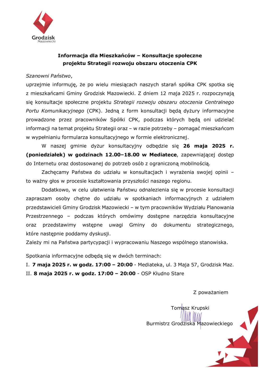 Grodzisk Mazowiecki Informacja dla Mieszkańców - Konsultacje społeczne projektu Strategii rozwoju obszaru otoczenia CPK Szanowni Państwo, uprzejmie informuję, że po wielu miesiącach naszych starań spółka CPK spotka się z mieszkańcami Gminy Grodzisk Mazowiecki. Z dniem 12 maja 2025 r. rozpoczynają się konsultacje społeczne projektu Strategii rozwoju obszaru otoczenia Centralnego Portu Komunikacyjnego (CPK). Jedną z form konsultacji będą dyżury informacyjne prowadzone przez pracowników Spółki CPK, podczas których będą oni udzielać informacji na temat projektu Strategii oraz - w razie potrzeby - pomagać mieszkańcom w wypełnianiu formularza konsultacyjnego w formie elektronicznej. W naszej gminie dyżur konsultacyjny odbędzie się 26 maja 2025 r. (poniedziałek) w godzinach 12.00-18.00 w Mediatece, zapewniającej dostęp do Internetu oraz dostosowanej do potrzeb osób z ograniczoną mobilnością. Zachęcamy Państwa do udziału w konsultacjach i wyrażenia swojej opinii to ważny głos w procesie kształtowania przyszłości naszego regionu. Dodatkowo, w celu ułatwienia Państwu odnalezienia się w procesie konsultacji zapraszam osoby chętne do udziału w spotkaniach informacyjnych z udziałem przedstawicieli Gminy Grodzisk Mazowiecki - w tym pracowników Wydziału Planowania Przestrzennego podczas których omówimy dostępne narzędzia konsultacyjne oraz przedstawimy wstępne uwagi Gminy do dokumentu strategicznego, które następnie poddamy dyskusji. Zależy mi na Państwa partycypacji i wypracowaniu Naszego wspólnego stanowiska. Spotkania informacyjne odbędą się w dwóch terminach: I. 7 maja 2025 r. w godz. 17:00 II. 8 maja 2025 r. w godz. 17:00 20:00 - Mediateka, ul. 3 Maja 57, Grodzisk Maz. 20:00 OSP Kłudno Stare Z poważaniem  Tomasz Krupski Burmistrz Grodziska Mazowieckiego
