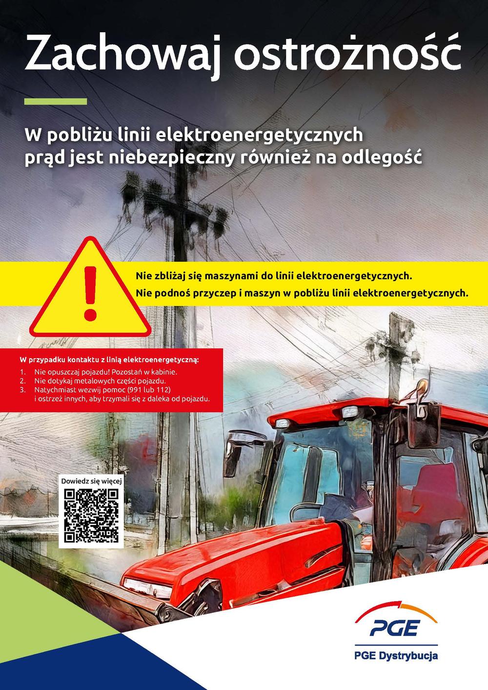 Zachowaj ostrożność. W pobliżu linii elektroenergetycznych prąd jest niebezpieczny również na odlegość. Nie zbliżaj się maszynami do linii elektroenergetycznych. Nie podnoś przyczep i maszyn w pobliżu linii elektroenergetycznych. W przypadku kontaktu z linią elektroenergetyczną: 1. Nie opuszczaj pojazdu! Pozostań w kabinie. 2. Nie dotykaj metalowych części pojazdu. 3. Natychmiast wezwij pomoc (991 lub 112) i ostrzeż innych, aby trzymali się z daleka od pojazdu. PGE Dystrybucja