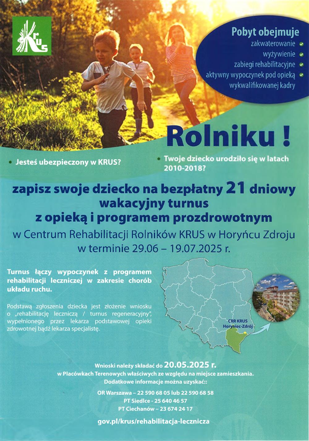 Pobyt obejmuje zakwaterowanie wyżywienie zabiegi rehabilitacyjne aktywny wypoczynek pod opieką wykwalifikowanej kadry • Jesteś ubezpieczony w KRUS? Rolniku ! • Twoje dziecko urodziło się w latach 2010-2018? zapisz swoje dziecko na bezpłatny 21 dniowy wakacyjny turnus z opieką i programem prozdrowotnym w Centrum Rehabilitacji Rolników KRUS w Horyńcu Zdroju w terminie 29.06 19.07.2025 r. Turnus łączy wypoczynek z programem rehabilitacji leczniczej w zakresie chorób układu ruchu. Podstawą zgłoszenia dziecka jest złożenie wniosku o rehabilitację leczniczą / turnus regeneracyjny, wypełnionego przez lekarza podstawowej opieki zdrowotnej bądź lekarza specjalistę. CRR KRUS Horyniec-Zdrój Wnioski należy składać do 20.05.2025 r. w Placówkach Terenowych właściwych ze względu na miejsce zamieszkania. Dodatkowe informacje można uzyskać: OR Warszawa - 22 590 68 05 lub 22 590 68 58 PT Siedlce 25 640 46 57 PT Ciechanów-23 674 24 17 gov.pl/krus/rehabilitacja-lecznicza