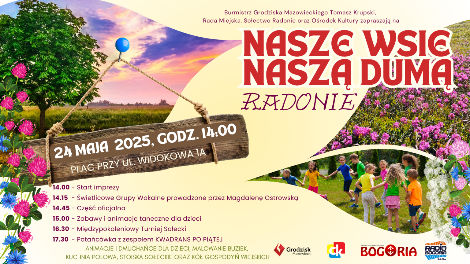 Burmistrz Grodziska Mazowieckiego Tomasz Krupski, Rada Miejska, Sołectwo Radonie oraz Ośrodek Kultury zapraszają na 24 MAJA 2025, GODZ. 14:00 PLAC PRZY UL. WIDOKOWA JA 14.00 Start imprezy NASZE WSIE NASZA DUMA RADONIE 14.15 - Świetlicowe Grupy Wokalne prowadzone przez Magdalenę Ostrowską 14.45 - Część oficjalna 15.00 - Zabawy i animacje taneczne dla dzieci 16.30 - Międzypokoleniowy Turniej Sołecki 17.30 - Potańcówka z zespołem KWADRANS PO PIĄTEJ ANIMACJE I DMUCHAŃCE DLA DZIECI, MALOWANIE BUZIEK, KUCHNIA POLOWA, STOISKA SOŁECKIE ORAZ KÓŁ GOSPODYŃ WIEJSKICH