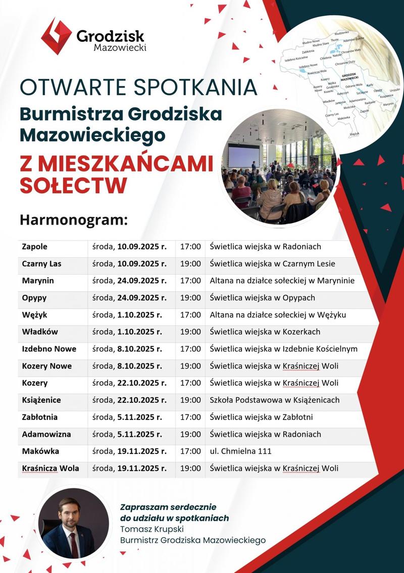OTWARTE SPOTKANIA Burmistrza Grodziska Mazowieckiego Z MIESZKAŃCAMI SOŁECTW Harmonogram:
Zapole środa, 10.09.2025 r. 17:00 Świetlica wiejska w Radoniach
Czarny Las środa, 10.09.2025 r. 19:00 Świetlica wiejska w Czarnym Lesie
Marynin środa, 24.09.2025 r. 17:00 Altana na działce sołeckiej w Maryninie
Оруру środa, 24.09.2025 r. 19:00 Świetlica wiejska w Opypach
Wężyk środa, 1.10.2025 r. 17:00 Altana na działce sołeckiej w Wężyku
Władków środa, 1.10.2025 r. 19:00 Świetlica wiejska w Kozerkach
Izdebno Nowe środa, 8.10.2025 r. 17:00 Świetlica wiejska w Izdebnie Kościelnym
Kozery Nowe środa, 8.10.2025 r. 19:00 Świetlica wiejska w Kraśniczej Woli
Kozery środa, 22.10.2025 r. 17:00 Świetlica wiejska w Kraśniczej Woli
Książenice środa, 22.10.2025 r. 19:00 Szkoła Podstawowa w Książenicach
Zabłotnia środa, 5.11.2025 r. 17:00 Świetlica wiejska w Zabłotni
Adamowizna środa, 5.11.2025 r. 19:00 Świetlica wiejska w Radoniach
Makówka środa, 19.11.2025 r. 17:00 ul. Chmielna 111
Kraśnicza Wola środa, 19.11.2025 r. 19:00 Świetlica wiejska w Kraśniczej Woli
Zapraszam serdecznie do udziału w spotkaniach Tomasz Krupski Burmistrz Grodziska Mazowieckiego