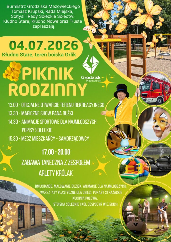 Burmistrz Grodziska Mazowieckiego Tomasz Krupski, Rada Miejska, Sołtysi i Rady Sołeckie Sołectw: Kłudno Stare, Kłudno Nowe oraz Tłuste zapraszają 04.07.2026 Kłudno Stare, teren boiska Orlik PIKNIK RODZINNY
13.00- OFICJALNE OTWARCIE TERENU REKREACYJNEGO
13.30-MAGICZNE SHOW PANA BUŻKI
14.30 - ANIMACJE SPORTOWE DLA NAJMŁODSZYCH, POPISY SOŁECKIE
15.30 - MECZ MIESZKAŃCY - SAMORZĄDOWCY
17.00-20.00 ZABAWA TANECZNA Z ZESPOŁEM ARLETY KRÓLAK
DMUCHAŃCE, MALOWANIE BUZIEK, ANIMACJE DLA NAJMŁODSZYCH, WARSZTATY PLASTYCZNE DLA DZIECI, POKAZY STRAŻACKIE KUCHNIA POLOWA, STOISKA SOŁECKIE I KÓŁ GOSPODYŃ WIEJSKICH