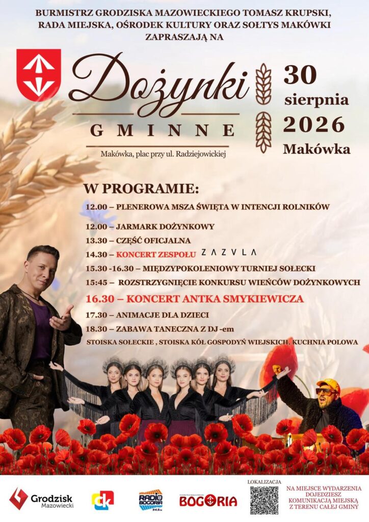 BURMISTRZ GRODZISKA MAZOWIECKIEGO TOMASZ KRUPSKI, RADA MIEJSKA, OŚRODEK KULTURY ORAZ SOŁTYS MAKÓWKI ZAPRASZAJĄ NA DOŻYNKI GMINNE Makówka, plac przy ul. Radziejowickiej 30 sierpnia 2026 Makówka Grodzisk Mazowiecki
W PROGRAMIE:
12.00 - PLENEROWA MSZA ŚWIĘTA W INTENCJI ROLNIKÓW
12.00 - JARMARK DOŻYNKOWY
13.30 - CZĘŚĆ OFICJALNA
14.30 - KONCERT ZESPOŁU ZA Z VLA
15.30 -16.30 - MIĘDZYPOKOLENIOWY TURNIEJ SOŁECKI
15:45 - ROZSTRZYGNIĘCIE KONKURSU WIEŃCÓW DOŻYNKOWYCH
16.30 - KONCERT ANTKA SMYKIEWICZA
17.30 - ANIMACJE DLA DZIECI
18.30 - ZABAWA TANECZNA Z DJ-em
STOISKA SOŁECKIE, STOISKA KÓŁ GOSPODYŃ WIEJSKICH, KUCHNIA POLOWA
NA MIEJSCE WYDARZENIA DOJEDZIESZ KOMUNIKACJĄ MIEJSKĄ Z TERENU CAŁEJ GMINY